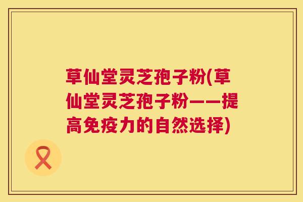 草仙堂灵芝孢子粉(草仙堂灵芝孢子粉——提高免疫力的自然选择) 第1张 草仙堂灵芝孢子粉(草仙堂灵芝孢子粉——提高免疫力的自然选择) 第1张