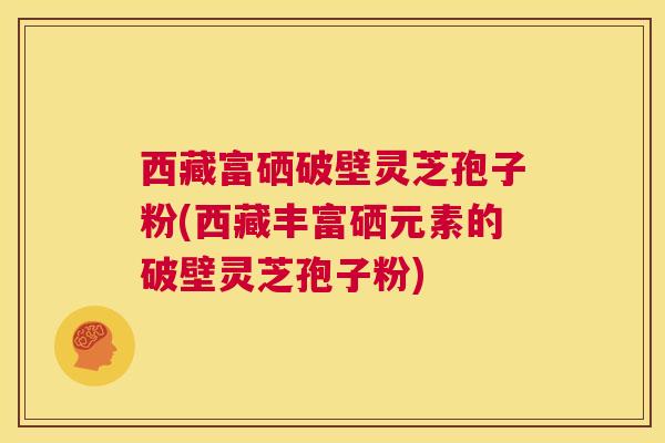 西藏富硒破壁灵芝孢子粉(西藏丰富硒元素的破壁灵芝孢子粉) 第1张 西藏富硒破壁灵芝孢子粉(西藏丰富硒元素的破壁灵芝孢子粉) 第1张