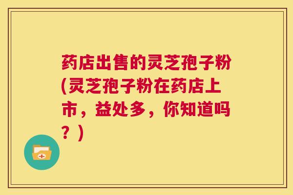 药店出售的灵芝孢子粉(灵芝孢子粉在药店上市,益处多,你知道吗?) 第1张 药店出售的灵芝孢子粉(灵芝孢子粉在药店上市,益处多,你知道吗?) 第1张