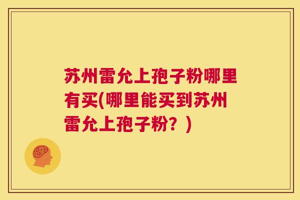 苏州雷允上孢子粉哪里有买(哪里能买到苏州雷允上孢子粉?) 第1张 苏州雷允上孢子粉哪里有买(哪里能买到苏州雷允上孢子粉?) 第1张