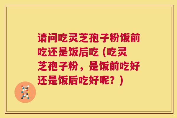 请问吃灵芝孢子粉饭前吃还是饭后吃 (吃灵芝孢子粉，是饭前吃好还是饭后吃好呢？)  第1张