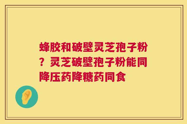 蜂胶和破壁灵芝孢子粉?灵芝破壁孢子粉能同降压药降糖药同食 第1张 蜂胶和破壁灵芝孢子粉?灵芝破壁孢子粉能同降压药降糖药同食 第1张