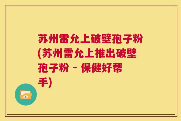 苏州雷允上破壁孢子粉(苏州雷允上推出破壁孢子粉 - 保健好帮手)  第1张