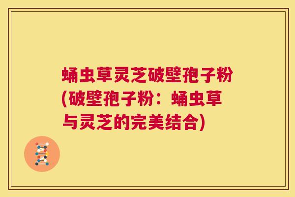 蛹虫草灵芝破壁孢子粉(破壁孢子粉:蛹虫草与灵芝的完美结合) 第1张 蛹虫草灵芝破壁孢子粉(破壁孢子粉:蛹虫草与灵芝的完美结合) 第1张