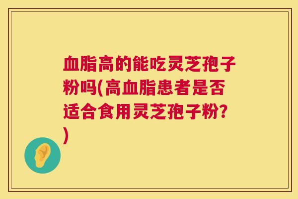 血脂高的能吃灵芝孢子粉吗(高血脂患者是否适合食用灵芝孢子粉?) 第1张 血脂高的能吃灵芝孢子粉吗(高血脂患者是否适合食用灵芝孢子粉?) 第1张