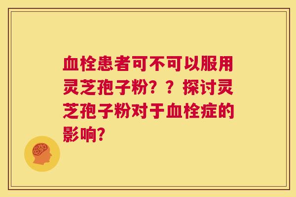 血栓患者可不可以服用灵芝孢子粉??探讨灵芝孢子粉对于血栓症的影响? 第1张 血栓患者可不可以服用灵芝孢子粉??探讨灵芝孢子粉对于血栓症的影响? 第1张