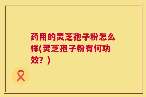 药用的灵芝孢子粉怎么样(灵芝孢子粉有何功效？)  第1张