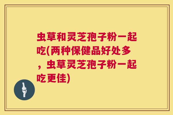 虫草和灵芝孢子粉一起吃(两种保健品好处多,虫草灵芝孢子粉一起吃更佳) 第1张 虫草和灵芝孢子粉一起吃(两种保健品好处多,虫草灵芝孢子粉一起吃更佳) 第1张