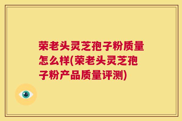 荣老头灵芝孢子粉质量怎么样(荣老头灵芝孢子粉产品质量评测) 第1张 荣老头灵芝孢子粉质量怎么样(荣老头灵芝孢子粉产品质量评测) 第1张