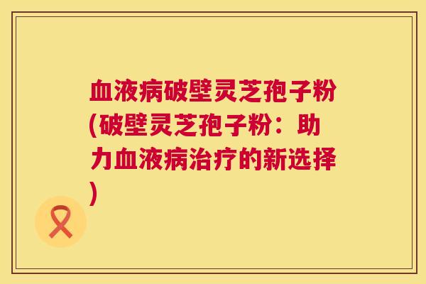 血液病破壁灵芝孢子粉(破壁灵芝孢子粉：助力血液病治疗的新选择)  第1张