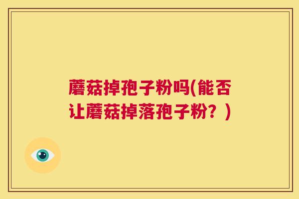 蘑菇掉孢子粉吗(能否让蘑菇掉落孢子粉?) 第1张 蘑菇掉孢子粉吗(能否让蘑菇掉落孢子粉?) 第1张