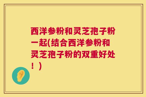 西洋参粉和灵芝孢子粉一起(结合西洋参粉和灵芝孢子粉的双重好处！)  第1张