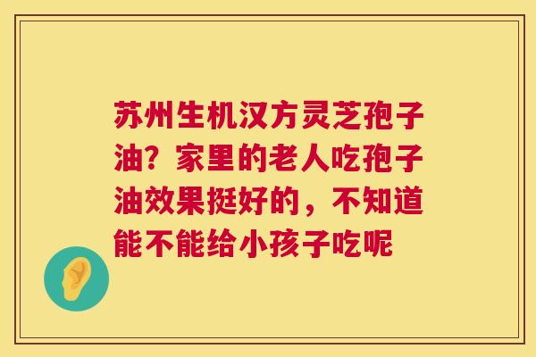 苏州生机汉方灵芝孢子油?家里的老人吃孢子油效果挺好的,不知道能不能给小孩子吃呢 第1张 苏州生机汉方灵芝孢子油?家里的老人吃孢子油效果挺好的,不知道能不能给小孩子吃呢 第1张