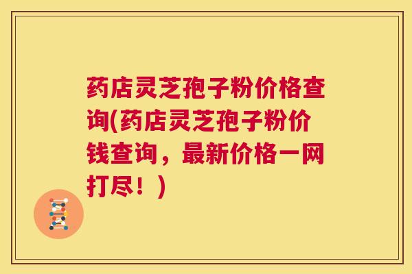 药店灵芝孢子粉价格查询(药店灵芝孢子粉价钱查询,最新价格一网打尽!) 第1张 药店灵芝孢子粉价格查询(药店灵芝孢子粉价钱查询,最新价格一网打尽!) 第1张