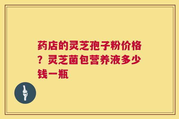 药店的灵芝孢子粉价格?灵芝菌包营养液多少钱一瓶 第1张 药店的灵芝孢子粉价格?灵芝菌包营养液多少钱一瓶 第1张
