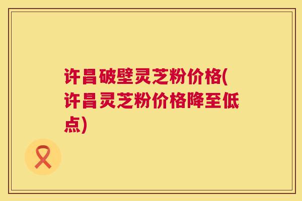 许昌破壁灵芝粉价格(许昌灵芝粉价格降至低点) 第1张 许昌破壁灵芝粉价格(许昌灵芝粉价格降至低点) 第1张
