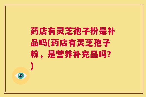 药店有灵芝孢子粉是补品吗(药店有灵芝孢子粉,是营养补充品吗?) 第1张 药店有灵芝孢子粉是补品吗(药店有灵芝孢子粉,是营养补充品吗?) 第1张