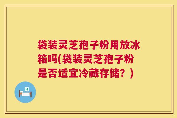 袋装灵芝孢子粉用放冰箱吗(袋装灵芝孢子粉是否适宜冷藏存储?) 第1张 袋装灵芝孢子粉用放冰箱吗(袋装灵芝孢子粉是否适宜冷藏存储?) 第1张