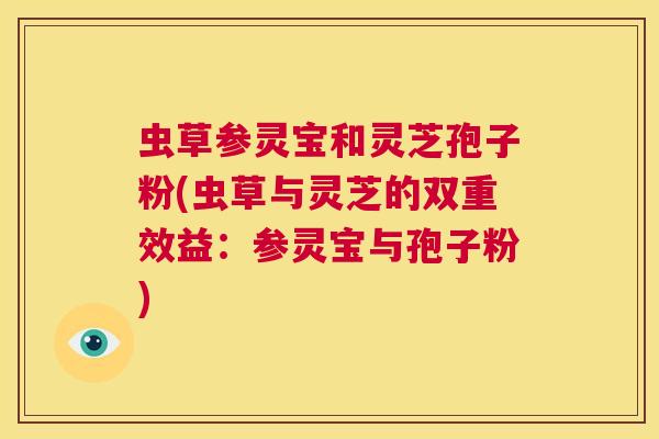 虫草参灵宝和灵芝孢子粉(虫草与灵芝的双重效益：参灵宝与孢子粉)  第1张