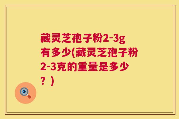 藏灵芝孢子粉2-3g有多少(藏灵芝孢子粉2-3克的重量是多少?) 第1张 藏灵芝孢子粉2-3g有多少(藏灵芝孢子粉2-3克的重量是多少?) 第1张