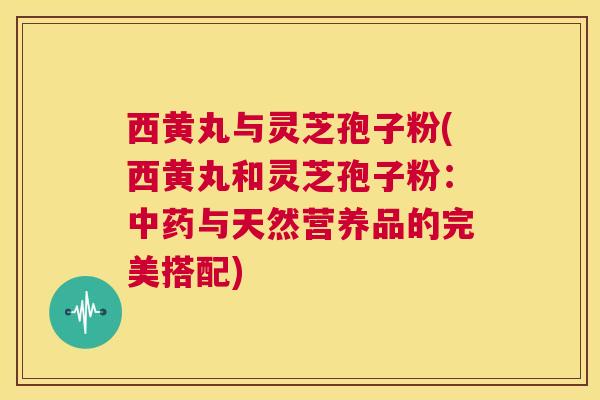 西黄丸与灵芝孢子粉(西黄丸和灵芝孢子粉:中药与天然营养品的完美搭配) 第1张 西黄丸与灵芝孢子粉(西黄丸和灵芝孢子粉:中药与天然营养品的完美搭配) 第1张