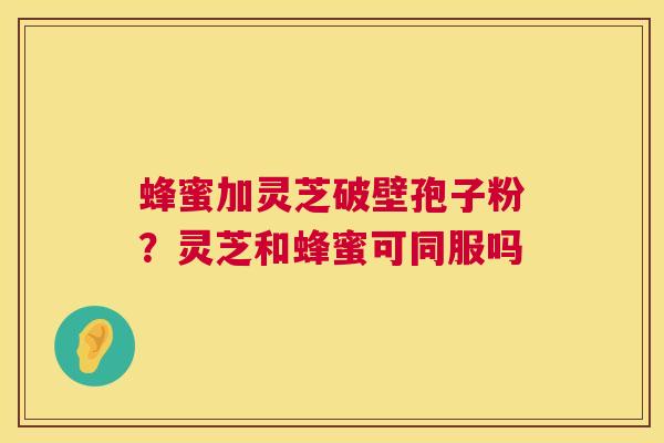 蜂蜜加灵芝破壁孢子粉？灵芝和蜂蜜可同服吗  第1张