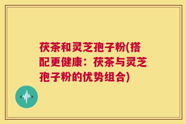 茯茶和灵芝孢子粉(搭配更健康:茯茶与灵芝孢子粉的优势组合) 第1张 茯茶和灵芝孢子粉(搭配更健康:茯茶与灵芝孢子粉的优势组合) 第1张