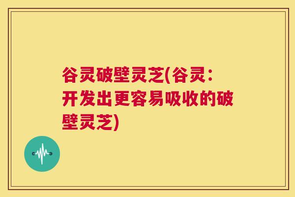 谷灵破壁灵芝(谷灵:开发出更容易吸收的破壁灵芝) 第1张 谷灵破壁灵芝(谷灵:开发出更容易吸收的破壁灵芝) 第1张