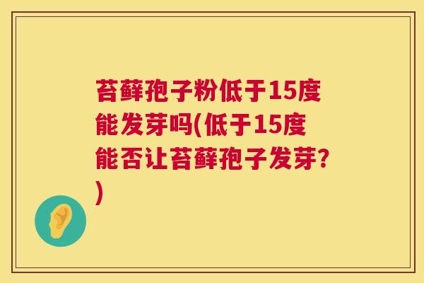 苔藓孢子粉低于15度能发芽吗(低于15度能否让苔藓孢子发芽?) 第1张 苔藓孢子粉低于15度能发芽吗(低于15度能否让苔藓孢子发芽?) 第1张