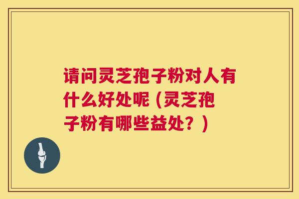 请问灵芝孢子粉对人有什么好处呢 (灵芝孢子粉有哪些益处?) 第1张 请问灵芝孢子粉对人有什么好处呢 (灵芝孢子粉有哪些益处?) 第1张
