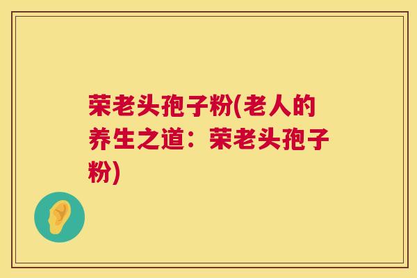 荣老头孢子粉(老人的养生之道:荣老头孢子粉) 第1张 荣老头孢子粉(老人的养生之道:荣老头孢子粉) 第1张