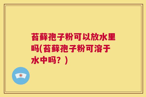 苔藓孢子粉可以放水里吗(苔藓孢子粉可溶于水中吗?) 第1张 苔藓孢子粉可以放水里吗(苔藓孢子粉可溶于水中吗?) 第1张