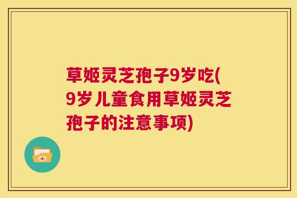 草姬灵芝孢子9岁吃(9岁儿童食用草姬灵芝孢子的注意事项) 第1张 草姬灵芝孢子9岁吃(9岁儿童食用草姬灵芝孢子的注意事项) 第1张