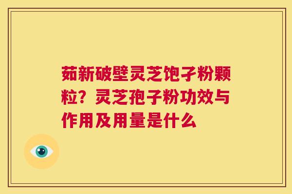 茹新破壁灵芝饱孑粉颗粒?灵芝孢子粉功效与作用及用量是什么 第1张 茹新破壁灵芝饱孑粉颗粒?灵芝孢子粉功效与作用及用量是什么 第1张