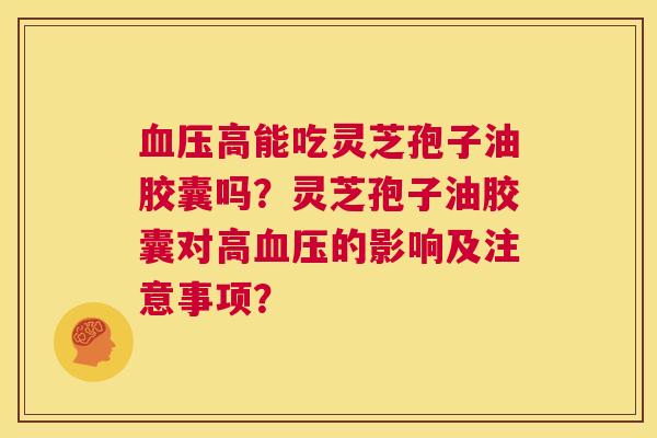 血压高能吃灵芝孢子油胶囊吗？灵芝孢子油胶囊对高血压的影响及注意事项？  第1张