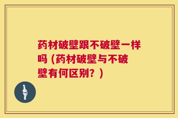 药材破壁跟不破壁一样吗 (药材破壁与不破壁有何区别?) 第1张 药材破壁跟不破壁一样吗 (药材破壁与不破壁有何区别?) 第1张