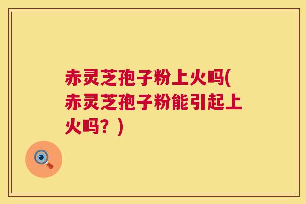 赤灵芝孢子粉上火吗(赤灵芝孢子粉能引起上火吗?) 第1张 赤灵芝孢子粉上火吗(赤灵芝孢子粉能引起上火吗?) 第1张