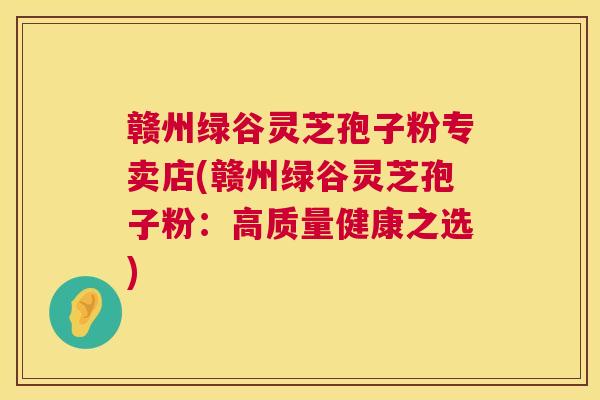 赣州绿谷灵芝孢子粉专卖店(赣州绿谷灵芝孢子粉:高质量健康之选) 第1张 赣州绿谷灵芝孢子粉专卖店(赣州绿谷灵芝孢子粉:高质量健康之选) 第1张
