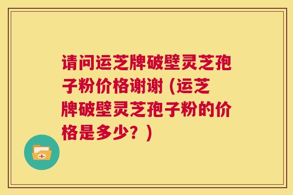 请问运芝牌破壁灵芝孢子粉价格谢谢 (运芝牌破壁灵芝孢子粉的价格是多少?) 第1张 请问运芝牌破壁灵芝孢子粉价格谢谢 (运芝牌破壁灵芝孢子粉的价格是多少?) 第1张