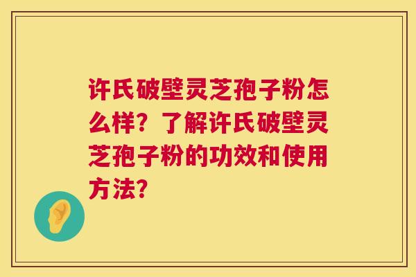 许氏破壁灵芝孢子粉怎么样？了解许氏破壁灵芝孢子粉的功效和使用方法？  第1张