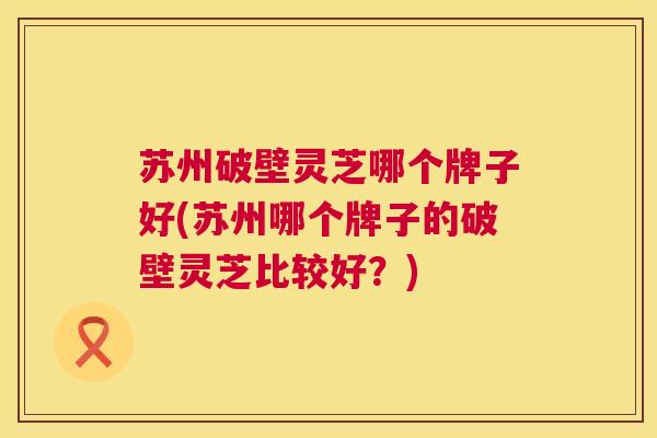 苏州破壁灵芝哪个牌子好(苏州哪个牌子的破壁灵芝比较好?) 第1张 苏州破壁灵芝哪个牌子好(苏州哪个牌子的破壁灵芝比较好?) 第1张