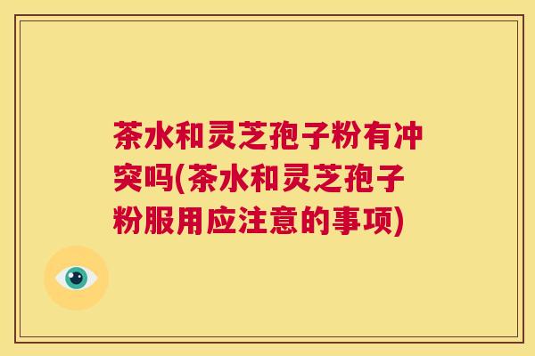 茶水和灵芝孢子粉有冲突吗(茶水和灵芝孢子粉服用应注意的事项) 第1张 茶水和灵芝孢子粉有冲突吗(茶水和灵芝孢子粉服用应注意的事项) 第1张