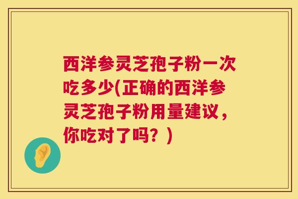 西洋参灵芝孢子粉一次吃多少(正确的西洋参灵芝孢子粉用量建议,你吃对了吗?) 第1张 西洋参灵芝孢子粉一次吃多少(正确的西洋参灵芝孢子粉用量建议,你吃对了吗?) 第1张