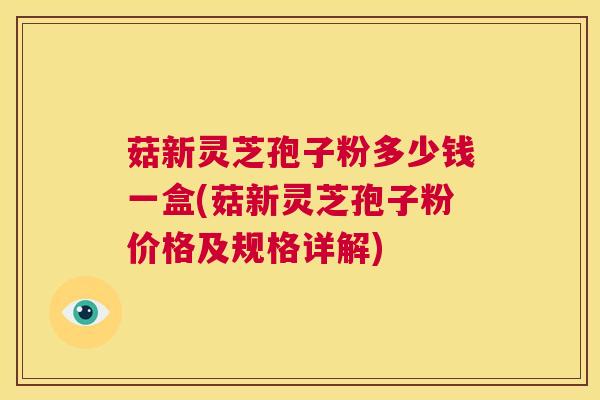 菇新灵芝孢子粉多少钱一盒(菇新灵芝孢子粉价格及规格详解) 第1张 菇新灵芝孢子粉多少钱一盒(菇新灵芝孢子粉价格及规格详解) 第1张