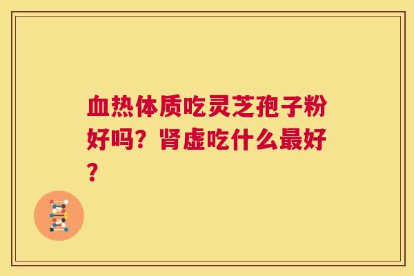 血热体质吃灵芝孢子粉好吗?肾虚吃什么最好? 第1张 血热体质吃灵芝孢子粉好吗?肾虚吃什么最好? 第1张