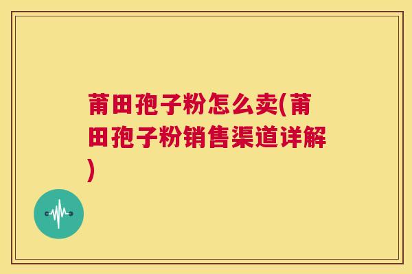 莆田孢子粉怎么卖(莆田孢子粉销售渠道详解) 第1张 莆田孢子粉怎么卖(莆田孢子粉销售渠道详解) 第1张