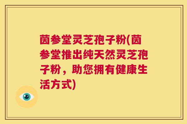 茵参堂灵芝孢子粉(茵参堂推出纯天然灵芝孢子粉,助您拥有健康生活方式) 第1张 茵参堂灵芝孢子粉(茵参堂推出纯天然灵芝孢子粉,助您拥有健康生活方式) 第1张