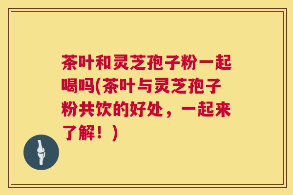 茶叶和灵芝孢子粉一起喝吗(茶叶与灵芝孢子粉共饮的好处,一起来了解!) 第1张 茶叶和灵芝孢子粉一起喝吗(茶叶与灵芝孢子粉共饮的好处,一起来了解!) 第1张