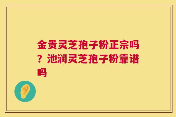 金贵灵芝孢子粉正宗吗？池润灵芝孢子粉靠谱吗  第1张