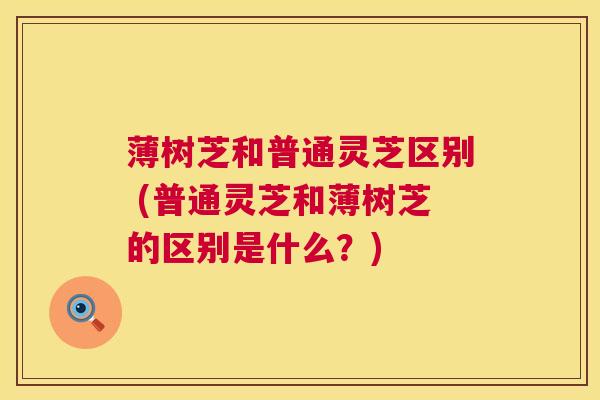 薄树芝和普通灵芝区别 (普通灵芝和薄树芝的区别是什么?) 第1张 薄树芝和普通灵芝区别 (普通灵芝和薄树芝的区别是什么?) 第1张